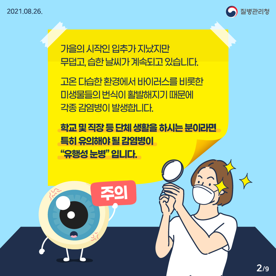 2021년 8월 26일 질병관리청 가을의 시작인 입추가 지났지만 무덥고, 습한 날씨가 계속되고 있습니다. 고온 다습한 환경에서 바이러스를 비롯한 미생물들의 번식이 활발해지기 때문에 각종 감염병이 발생합니다. 학교 및 직장 등 단체 생활을 하시는 분이라면 특히 유의해야 될 감염병이 “유행성 눈병”입니다. (주의) 9페이지 중 2페이지